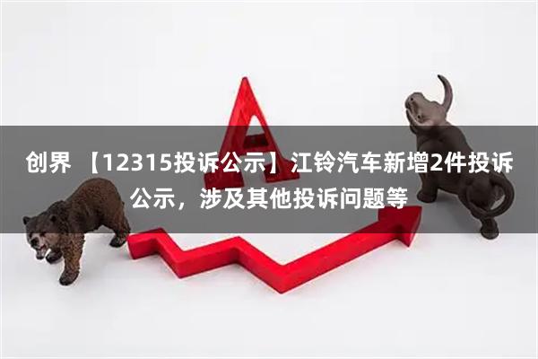 创界 【12315投诉公示】江铃汽车新增2件投诉公示，涉及其他投诉问题等