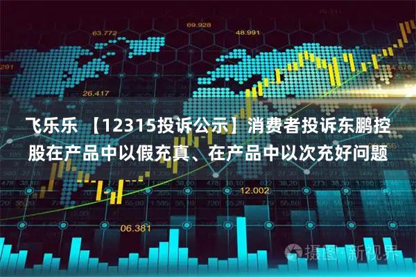 飞乐乐 【12315投诉公示】消费者投诉东鹏控股在产品中以假充真、在产品中以次充好问题