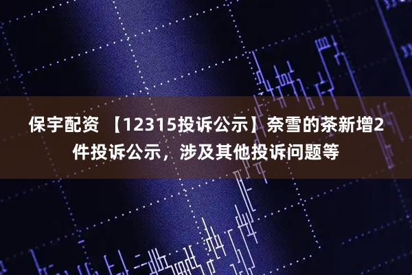 保宇配资 【12315投诉公示】奈雪的茶新增2件投诉公示，涉及其他投诉问题等