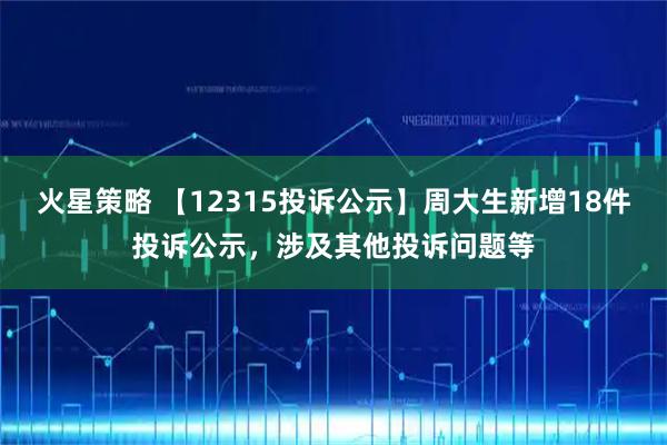 火星策略 【12315投诉公示】周大生新增18件投诉公示，涉及其他投诉问题等