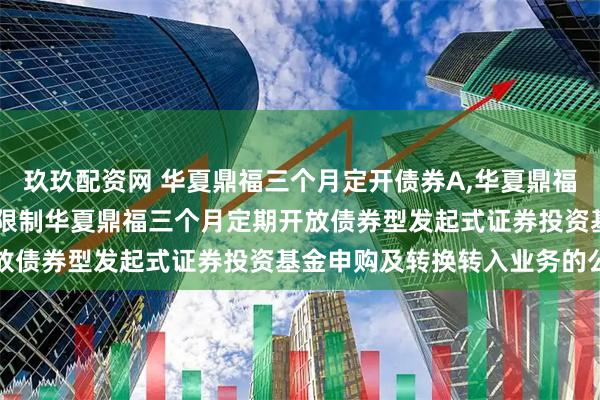 玖玖配资网 华夏鼎福三个月定开债券A,华夏鼎福三个月定开债券C: 关于限制华夏鼎福三个月定期开放债券型发起式证券投资基金申购及转换转入业务的公告