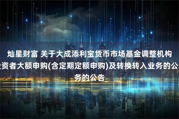 灿星财富 关于大成添利宝货币市场基金调整机构投资者大额申购(含定期定额申购)及转换转入业务的公告