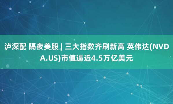 泸深配 隔夜美股 | 三大指数齐刷新高 英伟达(NVDA.US)市值逼近4.5万亿美元