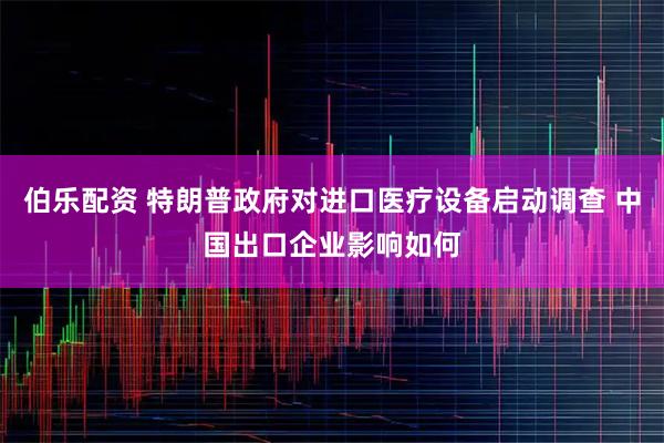 伯乐配资 特朗普政府对进口医疗设备启动调查 中国出口企业影响如何