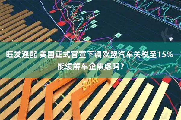 旺发速配 美国正式官宣下调欧盟汽车关税至15% 能缓解车企焦虑吗？