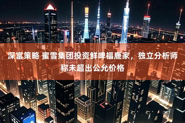 深富策略 蜜雪集团投资鲜啤福鹿家，独立分析师称未超出公允价格