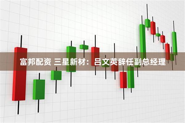 富邦配资 三星新材：吕文英辞任副总经理