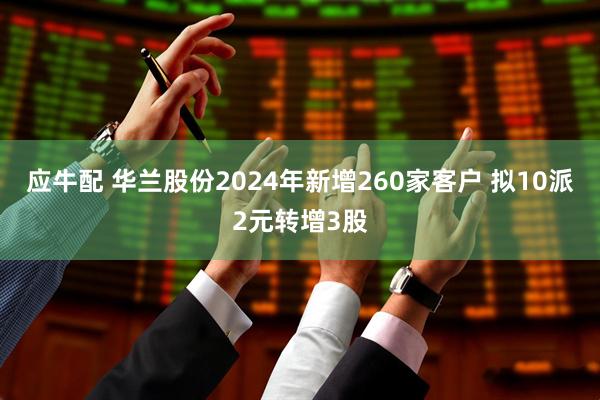 应牛配 华兰股份2024年新增260家客户 拟10派2元转增3股