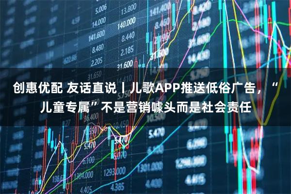 创惠优配 友话直说丨儿歌APP推送低俗广告，“儿童专属”不是营销噱头而是社会责任