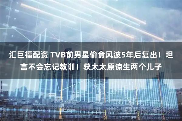 汇巨福配资 TVB前男星偷食风波5年后复出！坦言不会忘记教训！获太太原谅生两个儿子
