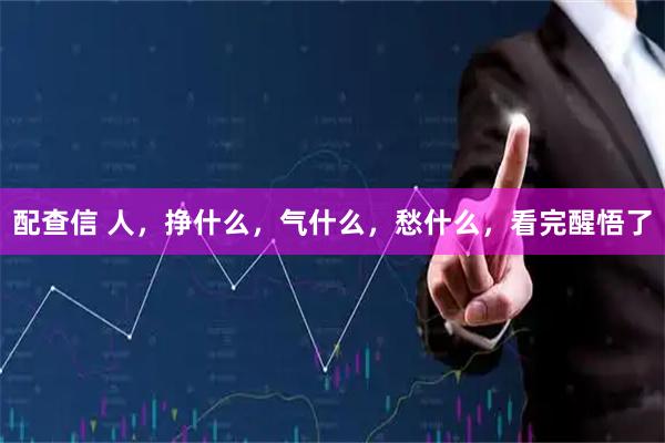 配查信 人，挣什么，气什么，愁什么，看完醒悟了