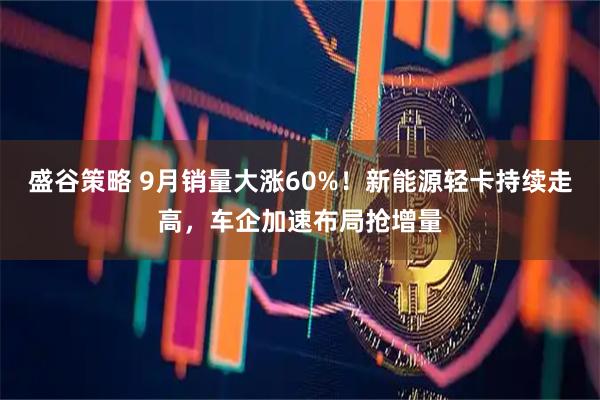 盛谷策略 9月销量大涨60%！新能源轻卡持续走高，车企加速布局抢增量