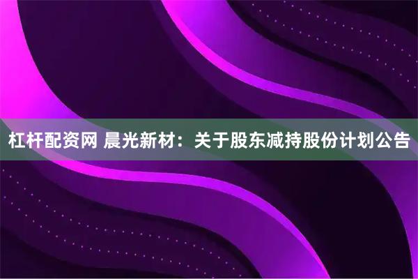 杠杆配资网 晨光新材：关于股东减持股份计划公告