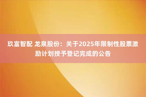 玖富智配 龙泉股份：关于2025年限制性股票激励计划授予登记完成的公告