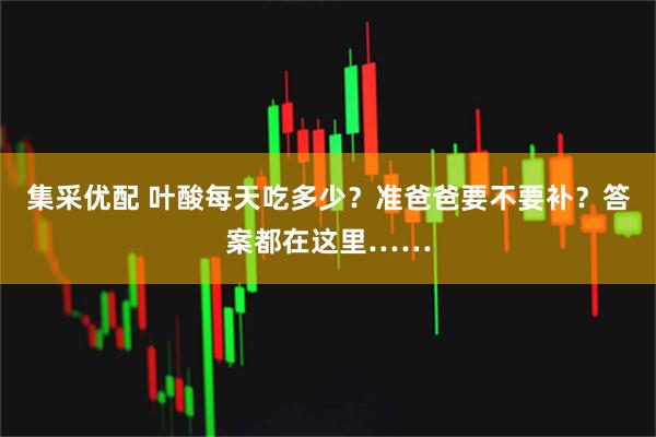 集采优配 叶酸每天吃多少？准爸爸要不要补？答案都在这里……