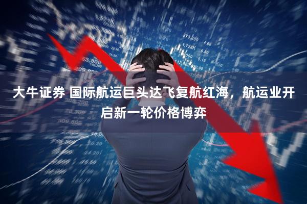 大牛证券 国际航运巨头达飞复航红海，航运业开启新一轮价格博弈