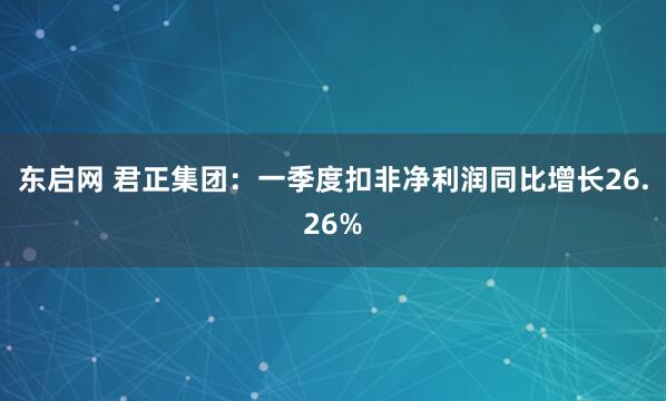 东启网 君正集团：一季度扣非净利润同比增长26.26%