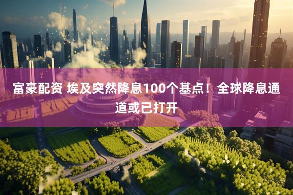 富豪配资 埃及突然降息100个基点！全球降息通道或已打开