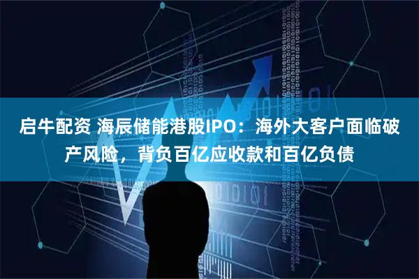 启牛配资 海辰储能港股IPO：海外大客户面临破产风险，背负百亿应收款和百亿负债